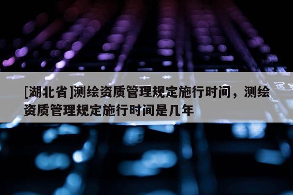 [湖北省]测绘资质管理规定施行时间，测绘资质管理规定施行时间是几年