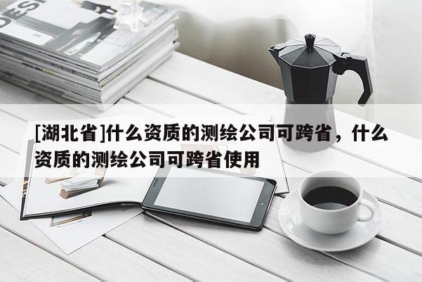 [湖北省]什么资质的测绘公司可跨省，什么资质的测绘公司可跨省使用