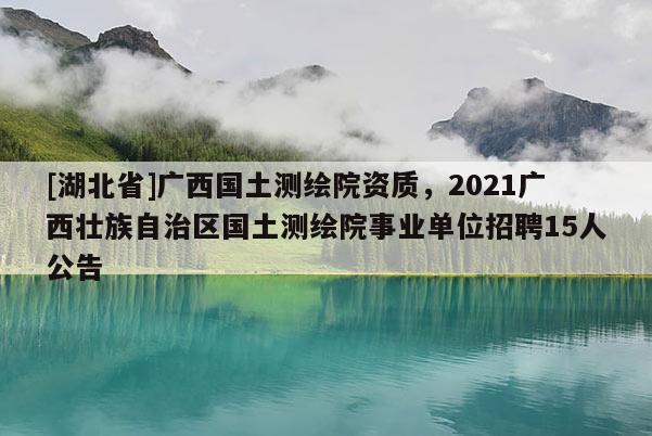 [湖北省]广西国土测绘院资质，2021广西壮族自治区国土测绘院事业单位招聘15人公告