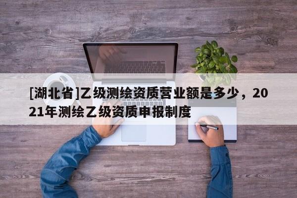 [湖北省]乙级测绘资质营业额是多少，2021年测绘乙级资质申报制度