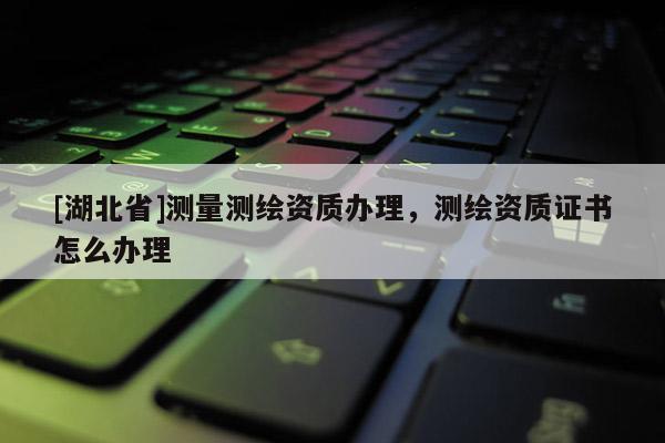 [湖北省]测量测绘资质办理，测绘资质证书怎么办理