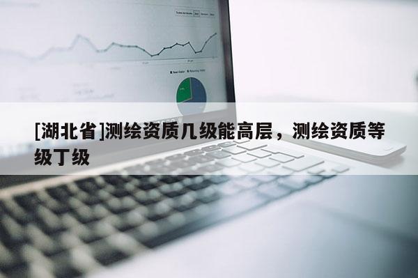 [湖北省]测绘资质几级能高层，测绘资质等级丁级