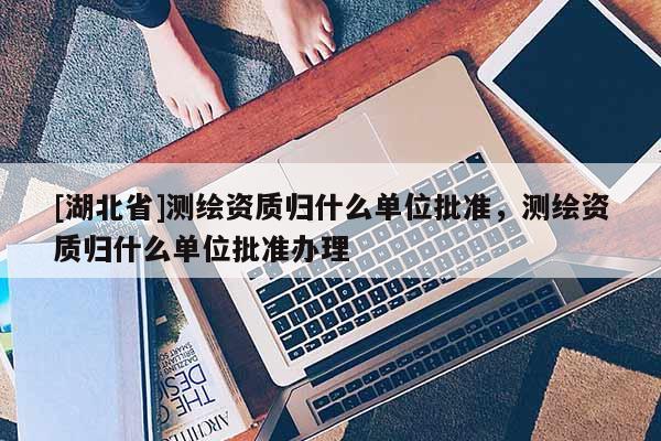 [湖北省]测绘资质归什么单位批准，测绘资质归什么单位批准办理