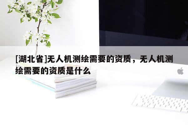 [湖北省]无人机测绘需要的资质，无人机测绘需要的资质是什么