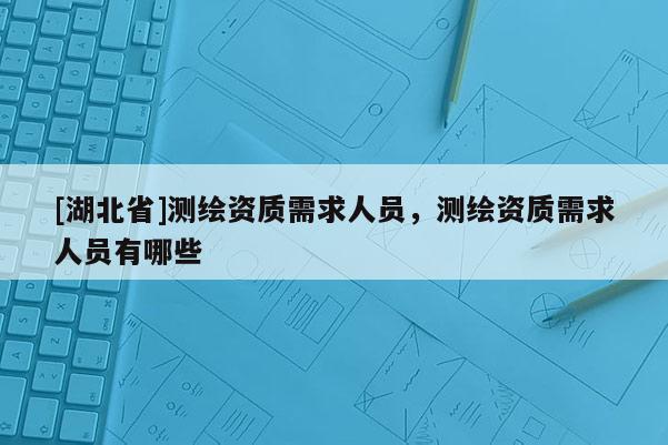 [湖北省]测绘资质需求人员，测绘资质需求人员有哪些