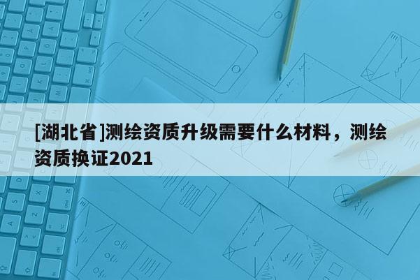 [湖北省]测绘资质升级需要什么材料，测绘资质换证2021