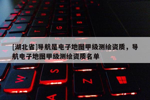 [湖北省]导航是电子地图甲级测绘资质，导航电子地图甲级测绘资质名单