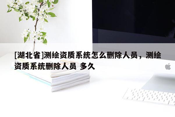 [湖北省]测绘资质系统怎么删除人员，测绘资质系统删除人员 多久