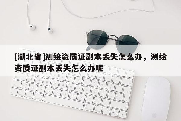 [湖北省]测绘资质证副本丢失怎么办，测绘资质证副本丢失怎么办呢