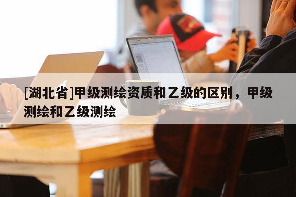 [湖北省]甲级测绘资质和乙级的区别，甲级测绘和乙级测绘