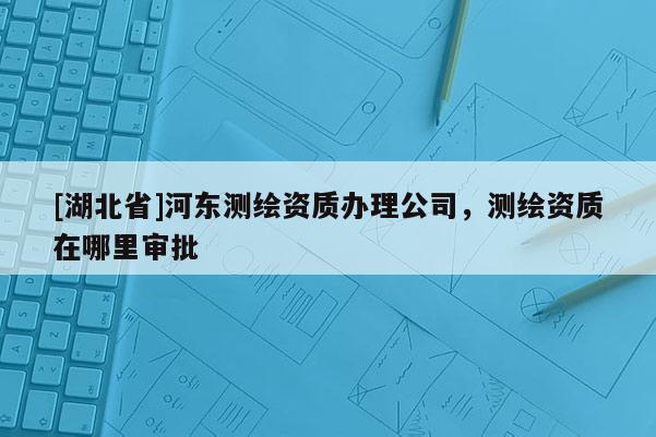 [湖北省]河东测绘资质办理公司，测绘资质在哪里审批