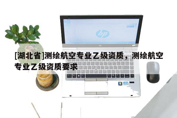 [湖北省]测绘航空专业乙级资质，测绘航空专业乙级资质要求