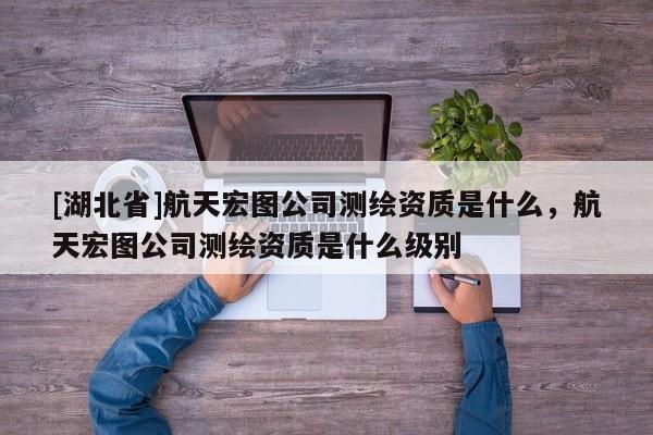[湖北省]航天宏图公司测绘资质是什么，航天宏图公司测绘资质是什么级别