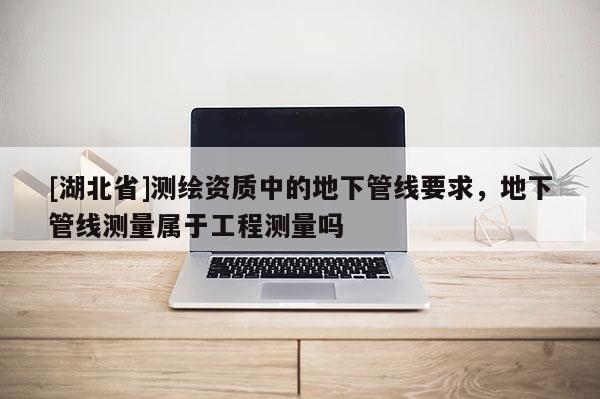 [湖北省]测绘资质中的地下管线要求，地下管线测量属于工程测量吗