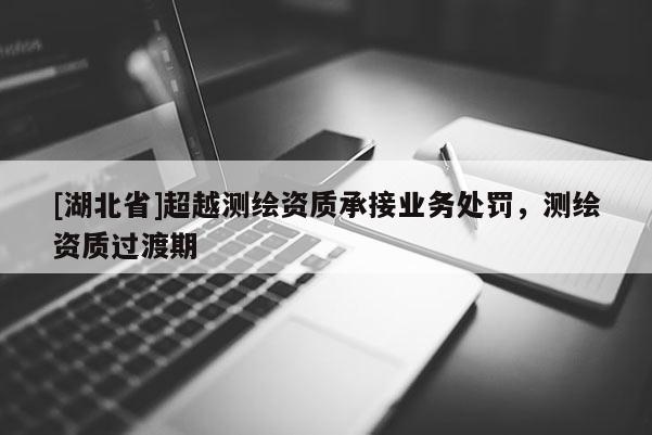 [湖北省]超越测绘资质承接业务处罚，测绘资质过渡期