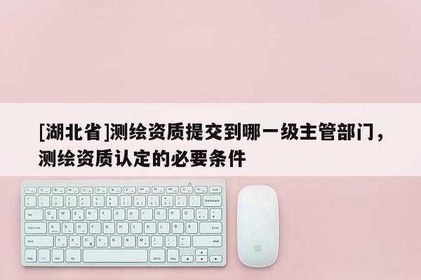 [湖北省]测绘资质提交到哪一级主管部门，测绘资质认定的必要条件