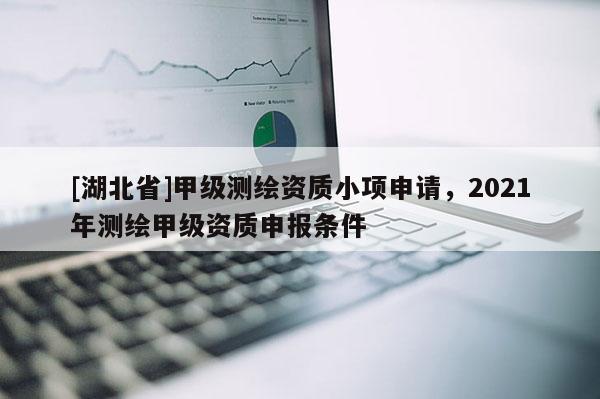 [湖北省]甲级测绘资质小项申请，2021年测绘甲级资质申报条件