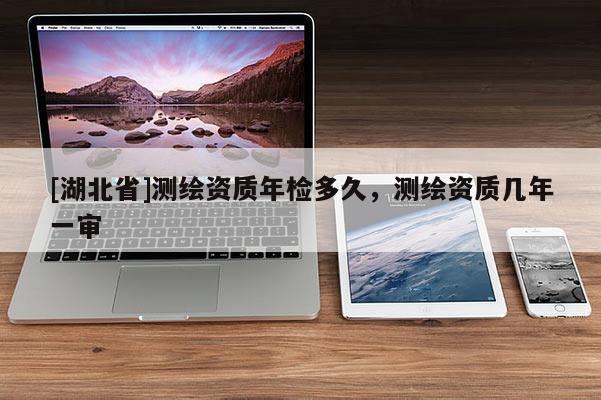 [湖北省]测绘资质年检多久，测绘资质几年一审