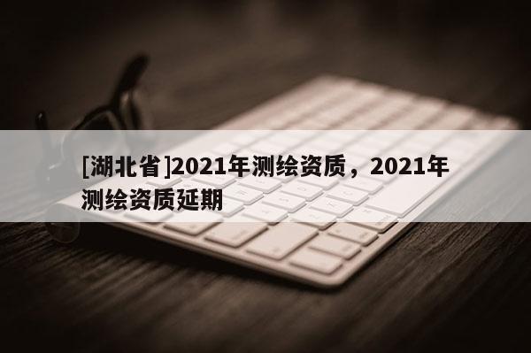 [湖北省]2021年测绘资质，2021年测绘资质延期
