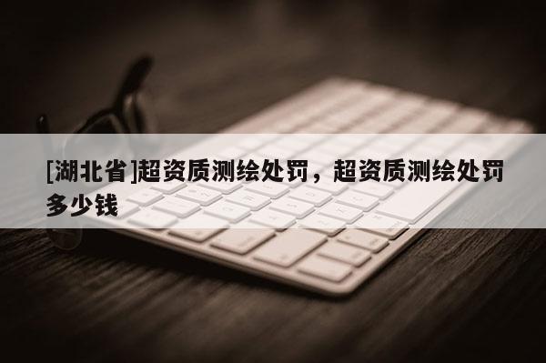 [湖北省]超资质测绘处罚，超资质测绘处罚多少钱