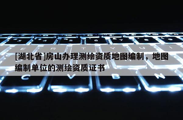 [湖北省]房山办理测绘资质地图编制，地图编制单位的测绘资质证书