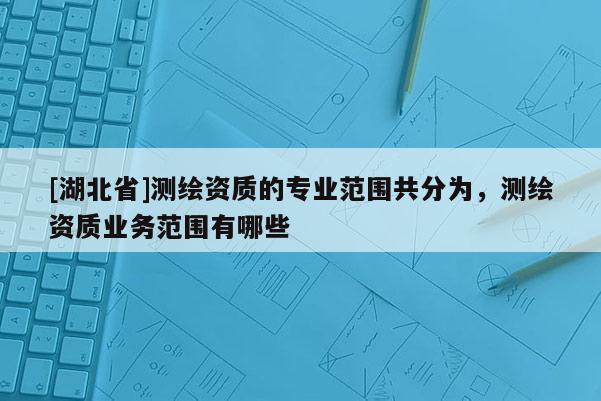 [湖北省]测绘资质的专业范围共分为，测绘资质业务范围有哪些