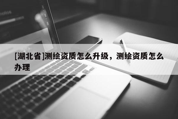 [湖北省]测绘资质怎么升级，测绘资质怎么办理