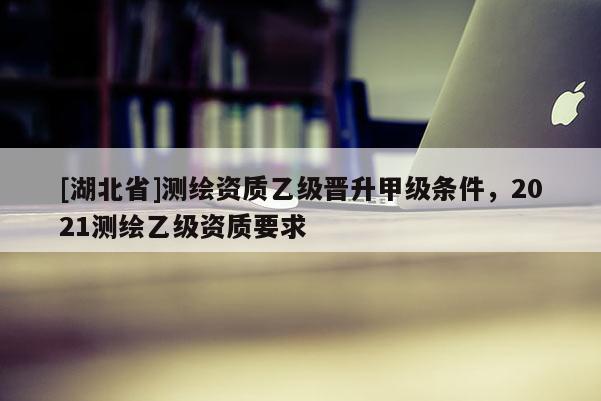 [湖北省]测绘资质乙级晋升甲级条件，2021测绘乙级资质要求