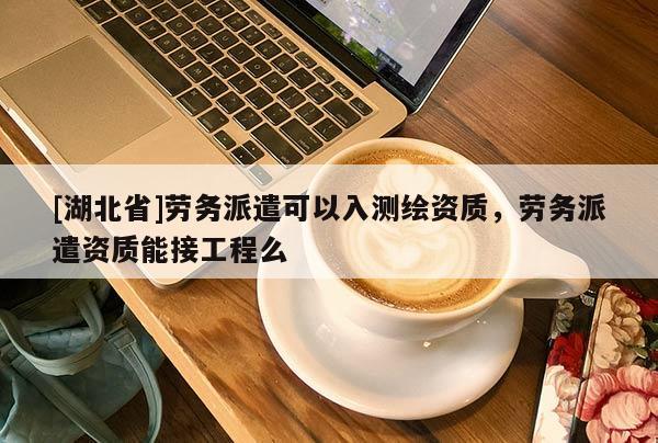 [湖北省]劳务派遣可以入测绘资质，劳务派遣资质能接工程么