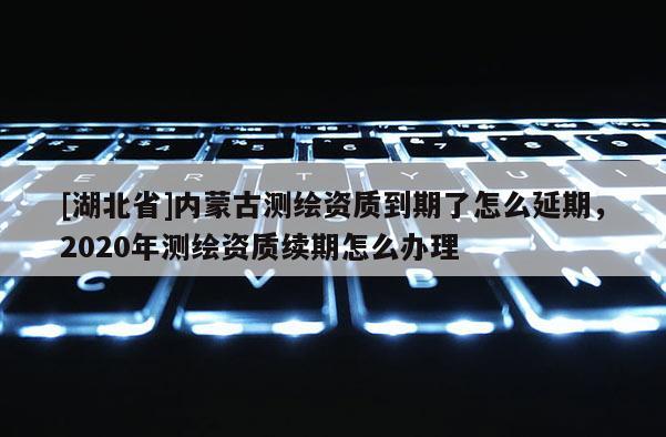 [湖北省]内蒙古测绘资质到期了怎么延期，2020年测绘资质续期怎么办理