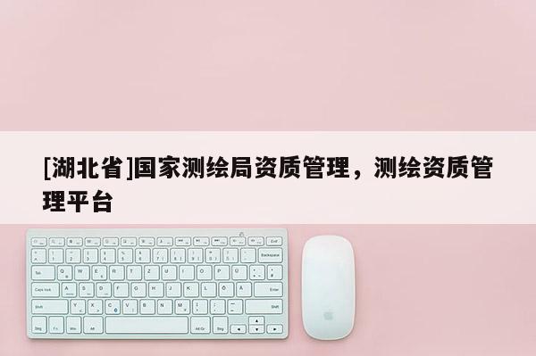 [湖北省]国家测绘局资质管理，测绘资质管理平台