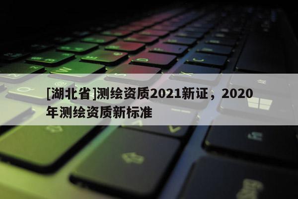 [湖北省]测绘资质2021新证，2020年测绘资质新标准