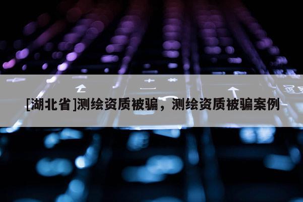 [湖北省]测绘资质被骗，测绘资质被骗案例