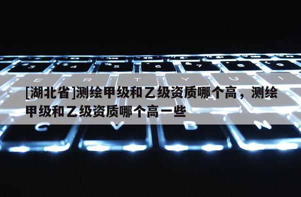 [湖北省]测绘甲级和乙级资质哪个高，测绘甲级和乙级资质哪个高一些