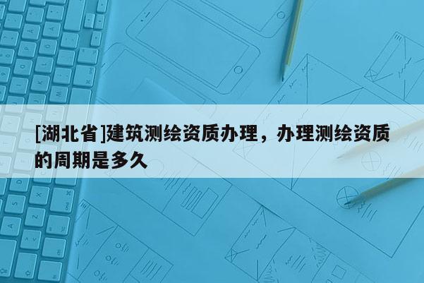 [湖北省]建筑测绘资质办理，办理测绘资质的周期是多久