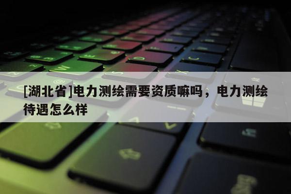 [湖北省]电力测绘需要资质嘛吗，电力测绘待遇怎么样