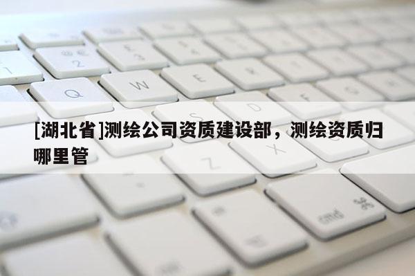 [湖北省]测绘公司资质建设部，测绘资质归哪里管