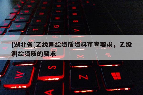 [湖北省]乙级测绘资质资料审查要求，乙级测绘资质的要求