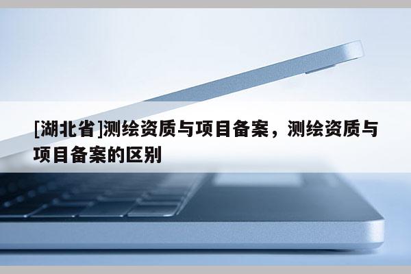 [湖北省]测绘资质与项目备案，测绘资质与项目备案的区别