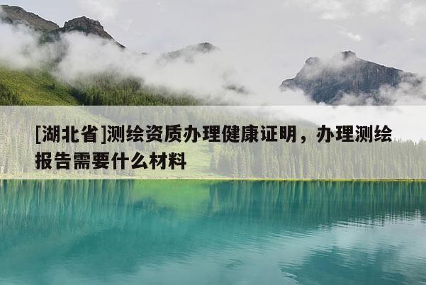 [湖北省]测绘资质办理健康证明，办理测绘报告需要什么材料