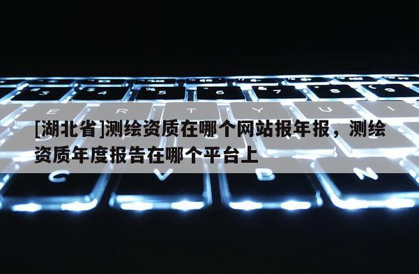 [湖北省]测绘资质在哪个网站报年报，测绘资质年度报告在哪个平台上