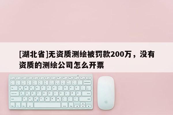 [湖北省]无资质测绘被罚款200万，没有资质的测绘公司怎么开票