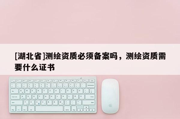 [湖北省]测绘资质必须备案吗，测绘资质需要什么证书