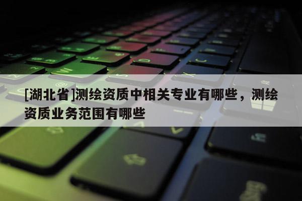 [湖北省]测绘资质中相关专业有哪些，测绘资质业务范围有哪些