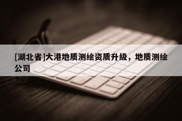 [湖北省]大港地质测绘资质升级，地质测绘公司