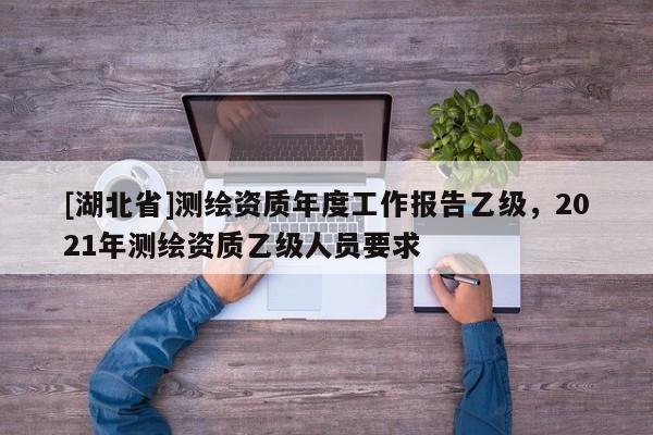 [湖北省]测绘资质年度工作报告乙级，2021年测绘资质乙级人员要求