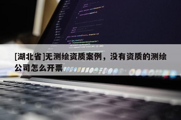 [湖北省]无测绘资质案例，没有资质的测绘公司怎么开票