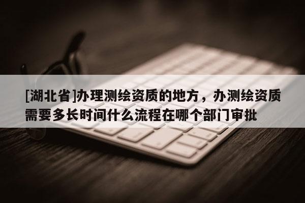 [湖北省]办理测绘资质的地方，办测绘资质需要多长时间什么流程在哪个部门审批