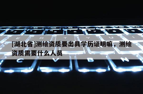 [湖北省]测绘资质要出具学历证明嘛，测绘资质需要什么人员