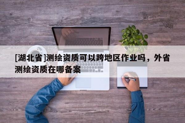 [湖北省]测绘资质可以跨地区作业吗，外省测绘资质在哪备案